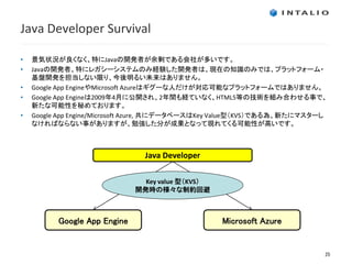 Java Developer Survival

•   景気状況が良くなく、特にJavaの開発者が余剰である会社が多いです。
•   Javaの開発者、特にレガシーシステムのみ経験した開発者は、現在の知識のみでは、プラットフォーム・
    基盤開発を担当しない限り、今後明るい未来はありません。
•   Google App EngineやMicrosoft Azureはギグーな人だけが対応可能なプラットフォームではありません。
•   Google App Engineは2009年4月に公開され、2年間も経ていなく、HTML5等の技術を組み合わせる事で、
    新たな可能性を秘めております。
•   Google App Engine/Microsoft Azure, 共にデータベースはKey Value型（KVS）である為、新たにマスターし
    なければならない事がありますが、勉強した分が成果となって現れてくる可能性が高いです。



                                Java Developer

                                Key value 型（KVS）
                              開発時の様々な制約回避



          Google App Engine                        Microsoft Azure


                                                                           25
 