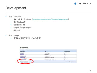 Development

•   環境   ローカル
     •   フレームワーク：Slim3 （http://sites.google.com/site/slim3appengine/）
     •   OS：Windows7
     •   IDE：Eclipse 3.5
     •   Plug-in：Google plug-in
     •   JDK：1.6

•   環境 Google
     • デプロイ先のアプリケーション設定




                                                                        29
 
