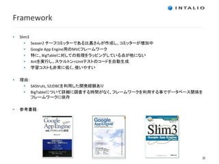 Framework

•   Slim3
       •    Seaser2 チーフコミッターである比嘉さんが作成し、コミッターが増加中
       •    Google App Engine用のMVCフレームワーク
       •    特に、BigTableに対しての処理をラッピングしている点が他にない
       •    Antを実行し、スケルトン+Unitテストのコードを自動生成
       •    学習コストも非常に低く、使いやすい

•   理由：
     • SAStruts, S2JDBCを利用した開発経験あり
     • BigTableについて詳細に調査する時間がなく、フレームワークを利用する事でデータベース関係を
        フレームワークに依存

•   参考書籍：




                                                      32
 