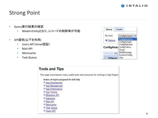Strong Point

•   Query実行結果の確認
      • Model=Entityとなり、レコードの削除等が可能

•   API提供(以下を利用)
      • Users API（Gmail認証）
      • Mail API
      • Memcache
      • Task Queue




                                      41
 