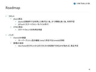 Roadmap

•   フロント
     • jQuery取込
         • jQueryは実案件では利用した事がない為、かつ情報も多い為、利用予定
         • jQTouch（スマートフォン・モバイル向け）
     • HTML5取込
         • スマートフォンでの利用を考慮

•   バック
     • ChannelAPI実装
         • サーバープッシュ型の機能（Jettyに存在するCometdと同様）
     • 新規API追加
         • Idea Packetのフロントからのリクエストを処理ができるAPIがあれば、取込予定




                                                         44
 