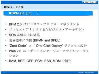 BPM ２．０とは BPM 2.0  はビジネス・プロセス・マネジメント プロセス・アナリストまたビジネス・アーキテクト SOA 基盤の上に構築 業界標準に準拠 (BPMN and BPEL) “ Zero-Code”  と“ One-Click-Deploy” でプロセス設計 Web 2.0  ユーザー・インターフェースでインターラクション BAM, BRE, CEP, ECM, ESB, MDM で補完 BPM 2.0 とは　？ 