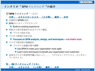 インタリオ“ BPM トレイニング “の紹介 ①“ BPM トレイニング “（３日） 日時：　４月２０日～２２日　（３日間）　場所：　未定 先進的な BPMN 設計 BPM のベスト・プラクティス Build on existing experience 明快さと保守容易性のあるプロセス構造 プロセス設計手法 プロセス管理の分析手法 Focused on BPM analysis, design, and techniques –  not Intalio tools プロセス指向型の組織設計 プロセスと組織目標の調整 Use BPM to make your organization more agile Learn more techniques to benefit your organization and customers 高度なプロセス管理専門職に向かって。。。（プロセス・アナリスト、ビジネス・アーキテクト） ② 　 BE ワークショップ（ 1 日） 日時：　４月２３日　（１日間）　場所：　未定 