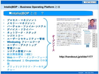 Intalio|BOP – Business Operating Platform とは プロセス・マネジメント メモリー･マネジメント バーチャル・ファイル･システム  デバイス・ドライバー  ネットワーク・スタック  レジストリー  ユーザーとセキュリティー管理  Windowing  フレームワーク  ユーザー・デスクトップ  管理ツール  システム管理ツール   統合開発環境（ IDE ）   Web ユーザー・インターフェース   On-demand  と On-premise での実装 グリッド / クラウド・アーキテクチャー Intalio|BOP とは　？ http://handsout.jp/slide/1177 オープンソース 