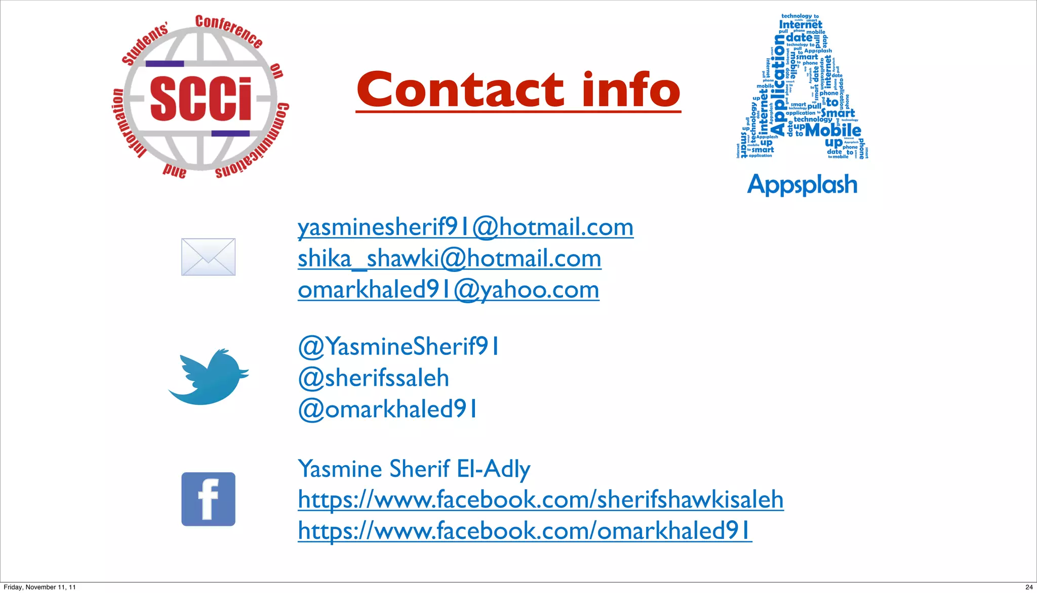 Contact info

                          yasminesherif91@hotmail.com
                          shika_shawki@hotmail.com
                          omarkhaled91@yahoo.com

                          @YasmineSherif91
                          @sherifssaleh
                          @omarkhaled91

                          Yasmine Sherif El-Adly
                          https://www.facebook.com/sherifshawkisaleh
                          https://www.facebook.com/omarkhaled91
Friday, November 11, 11                                                24
 