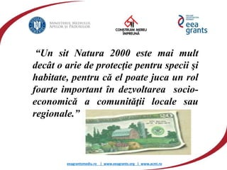 eeagrantsmediu.ro | www.eeagrants.org | www.acmi.ro
“Un sit Natura 2000 este mai mult
decât o arie de protecţie pentru specii şi
habitate, pentru că el poate juca un rol
foarte important în dezvoltarea socio-
economică a comunităţii locale sau
regionale.”
 