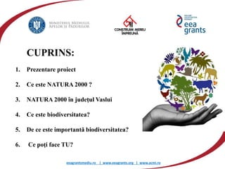 eeagrantsmediu.ro | www.eeagrants.org | www.acmi.ro
1. Prezentare proiect
2. Ce este NATURA 2000 ?
3. NATURA 2000 în judeţul Vaslui
4. Ce este biodiversitatea?
5. De ce este importantă biodiversitatea?
6. Ce poţi face TU?
CUPRINS:
 