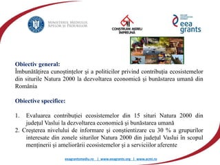 eeagrantsmediu.ro | www.eeagrants.org | www.acmi.ro
Obiectiv general:
Îmbunătățirea cunoștințelor și a politicilor privind contribuția ecosistemelor
din siturile Natura 2000 la dezvoltarea economică şi bunăstarea umană din
România
Obiective specifice:
1. Evaluarea contribuției ecosistemelor din 15 situri Natura 2000 din
județul Vaslui la dezvoltarea economică şi bunăstarea umană
2. Creșterea nivelului de informare şi conștientizare cu 30 % a grupurilor
interesate din zonele siturilor Natura 2000 din județul Vaslui în scopul
menținerii și ameliorării ecosistemelor și a serviciilor aferente
 