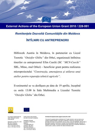 External Actions of the European Union Grant 2010 / 228-991

               Remitenţele Dezvoltă Comunităţile din Moldova

                                    ÎNTÎLNIRI CU ANTREPRENORII



             Hilfswerk Austria în Moldova, în parteneriat cu Liceul
             Teoretic “Onisifor Ghibu” din Orhei, organizează întîlnirea
             tinerilor cu antreprenorul Efim Curchi (SC “MCN-Curchi”
             SRL, Mitoc, rnul Orhei) – beneficiar grant pentru realizarea
             microproiectului “Construcţia, amenajarea şi utilarea unui
             atelier pentru reparaţia tehnicii agricole”.


             Evenimentul se va desfăşura pe data de 19 aprilie, începînd
             cu orele 13.00 în Sala Multimedia a Liceului Teoretic
             “Onisifor Ghibu” din Orhei.




 Un proiect implementat de     Acest proiect este finantat   Comisia Europeană este organul executiv al UE
 către Hilfswerk Austria       de catre Uniunea Europeana
 International                                               “Uniunea Europeana este constituita din 27 state membre, care au decis sa-si
                               Delegatia Comisiei            uneasca treptat abilitatile, resursele si destinele. Impreuna, pe parcursul unei
 Alexandru cel Bun St. nr 85   Europene in Republica         perioade de 50 de ani de extindere, ele au creat o zona de stabilitate, democratie si
 MD 2012 Chisinau,             Moldova                       dezvoltare durabila, mentinand in acelasi timp diversitatea culturala, toleranta, si
 Republica Moldova             12 Kogalniceanu st.,          libertatile individuale. Uniunea Europeana este decisa de a impartasi realizarile si
 Tel: (+ 373 22) 21 25 41      Chisinau, MD 2001,            valorile sale cu tarile si oamenii din afara frontierelor sale".
 Fax: (+ 373 22) 21 25 54      Republica Moldova
                               Tel: (+373 22) 50 52 10
                               Fax: (+373 22) 27 26 22
 