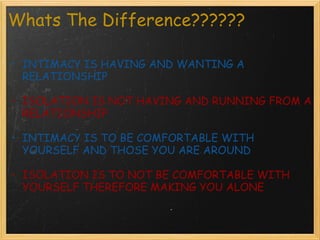 Whats The Difference?????? INTIMACY IS HAVING AND WANTING A RELATIONSHIP ISOLATION IS NOT HAVING AND RUNNING FROM A RELATIONSHIP INTIMACY IS TO BE COMFORTABLE WITH YOURSELF AND THOSE YOU ARE AROUND ISOLATION IS TO NOT BE COMFORTABLE WITH YOURSELF THEREFORE MAKING YOU ALONE