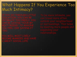 What Happens If You Experience Too Much Intimacy? IF YOU GO THROUGH LITTLE ISOLATION, YOU CAN BE INTIMATE TOO FREELY. YOU CAN BE SAYING "YOUR MY BEST FRIEND" TO ANYONE YOU FEEL LIKE SAYING IT TOO. YOU WILL MOST LIKELY BECOME MARRIED AND HAVE A GREAT SOCIAL LIFE. To be more intimate, you can travel more often outside your neighborhood or surroundings. This helps by meeting more people and expanding your relationships.
