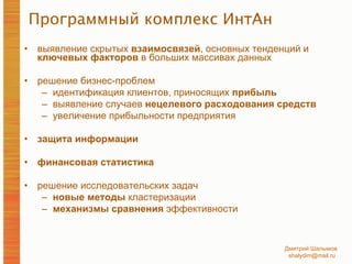 Программный комплекс ИнтАн выявление скрытых  взаимосвязей , основных тенденций и  ключевых факторов  в больших массивах данных решение бизнес-проблем  идентификация клиентов, приносящих  прибыль выявление случаев  нецелевого расходования средств увеличение прибыльности предприятия защита информации финансовая статистика решение исследовательских задач новые методы  кластеризации механизмы сравнения  эффективности 