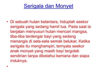 Serigala dan Monyet
• Di sebuah hutan belantara, hiduplah seekor
serigala yang sedang hamil tua. Pada saat ia
berjalan menyusuri hutan mencari mangsa,
tiba-tiba terdengar bayi yang sedang
menangis di sela-sela semak belukar. Ketika
serigala itu menghampiri, ternyata seekor
anak monyet yang masih bayi tergolek
sendirian tanpa diketahui kemana dan siapa
induknya.
•
 