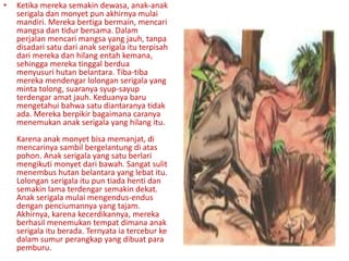 • Ketika mereka semakin dewasa, anak-anak
serigala dan monyet pun akhirnya mulai
mandiri. Mereka bertiga bermain, mencari
mangsa dan tidur bersama. Dalam
perjalan mencari mangsa yang jauh, tanpa
disadari satu dari anak serigala itu terpisah
dari mereka dan hilang entah kemana,
sehingga mereka tinggal berdua
menyusuri hutan belantara. Tiba-tiba
mereka mendengar lolongan serigala yang
minta tolong, suaranya syup-sayup
terdengar amat jauh. Keduanya baru
mengetahui bahwa satu diantaranya tidak
ada. Mereka berpikir bagaimana caranya
menemukan anak serigala yang hilang itu.
Karena anak monyet bisa memanjat, di
mencarinya sambil bergelantung di atas
pohon. Anak serigala yang satu berlari
mengikuti monyet dari bawah. Sangat sulit
menembus hutan belantara yang lebat itu.
Lolongan serigala itu pun tiada henti dan
semakin lama terdengar semakin dekat.
Anak serigala mulai mengendus-endus
dengan penciumannya yang tajam.
Akhirnya, karena kecerdikannya, mereka
berhasil menemukan tempat dimana anak
serigala itu berada. Ternyata ia tercebur ke
dalam sumur perangkap yang dibuat para
pemburu.
 
