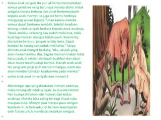 • Kedua anak serigala itu pun akhirnya menceritakan
semua peristiwa yang baru saja mereka alami. Induk
serigala merasa terharu dan amat berterimakasih
kepada anak monyet. Ia juga tak henti-hentinya
mengucap syukur kepada Tuhan karena mereka
semua dapat bertemu kembali. Setelah keadaan
tenang, induk serigala berkata kepada anak-anaknya,
“Anak-anakku, sekarang aku sudah mulai tua, tidak
kuat lagi mencari mangsa terlalu jauh. Karena itu,
jika kalian berburu, jangan terlalu lama. Cepat
kembali ke sarang iani untuk melihatku.” Tanpa
diminta anak monyet berkata, “Aku, akulah yang
akan menemanimu, ibu. Bagiku mencari makan tidak
harus jauh, di sekitar sini buah-buahhan dan daun-
daun muda masih cukup banyak. Biarlah anak-anak
ibu yang lain pergi jauh mencari mangsa, nanti aku
akan memberitahukan keadaanmu pada mereka.”
• cerita anak anak >> serigala dan monyet 5
•
Mendengar apa yang dikatakan monyet padanya,
maka tenanglah induk serigala. Ia bisa menikmati
hari tuanya di temani ole monyet dan kedua
anaknya. Mereka bisa saling berbagi disaat suka
maupun duka. Monyet pun merasa puas dengan
keadaan ini. Ia bersyukur di berikan kesempatan
oleh Tuhan untuk membalas kebaikan serigala.
•
 