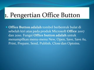 1. Pengertian Office Button
 Office Button adalah tombol berbentuk bulat di
sebelah kiri atas pada produk Microsoft Office 2007
dan 2010. Fungsi Office button adalah untuk
menampilkan menu-menu New, Open, Save, Save As,
Print, Prepare, Send, Publish, Close dan Optoins.
 