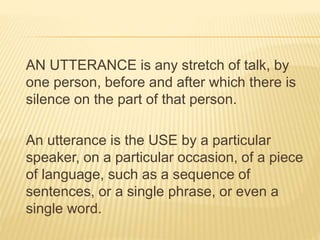 AN UTTERANCE is any stretch of talk, by
one person, before and after which there is
silence on the part of that person.
An utterance is the USE by a particular
speaker, on a particular occasion, of a piece
of language, such as a sequence of
sentences, or a single phrase, or even a
single word.
 