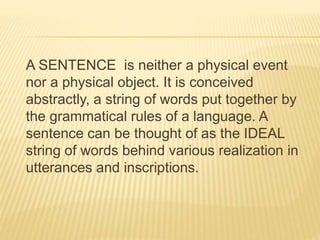 A SENTENCE is neither a physical event
nor a physical object. It is conceived
abstractly, a string of words put together by
the grammatical rules of a language. A
sentence can be thought of as the IDEAL
string of words behind various realization in
utterances and inscriptions.
 