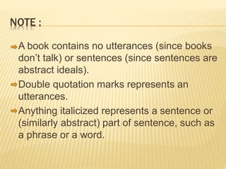 NOTE :
A book contains no utterances (since books
don’t talk) or sentences (since sentences are
abstract ideals).
Double quotation marks represents an
utterances.
Anything italicized represents a sentence or
(similarly abstract) part of sentence, such as
a phrase or a word.
 