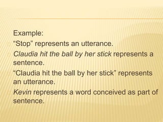 Example:
“Stop” represents an utterance.
Claudia hit the ball by her stick represents a
sentence.
“Claudia hit the ball by her stick” represents
an utterance.
Kevin represents a word conceived as part of
sentence.
 
