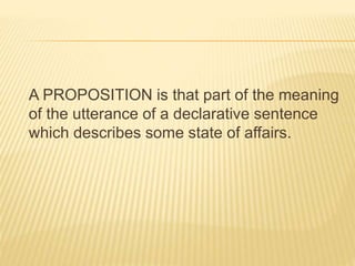 A PROPOSITION is that part of the meaning
of the utterance of a declarative sentence
which describes some state of affairs.
 