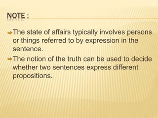 NOTE :
The state of affairs typically involves persons
or things referred to by expression in the
sentence.
The notion of the truth can be used to decide
whether two sentences express different
propositions.
 