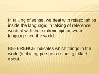 In talking of sense, we deal with relationships
inside the language; in talking of reference
we deal with the relationships between
language and the world.
REFERENCE indicates which things in the
world (including person) are being talked
about.
 