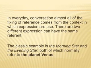 In everyday, conversation almost all of the
fixing of reference comes from the context in
which expression are use. There are two
different expression can have the same
referent.
The classic example is the Morning Star and
the Evening Star, both of which normally
refer to the planet Venus.
 