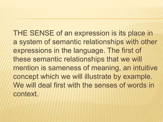 THE SENSE of an expression is its place in
a system of semantic relationships with other
expressions in the language. The first of
these semantic relationships that we will
mention is sameness of meaning, an intuitive
concept which we will illustrate by example.
We will deal first with the senses of words in
context.
 