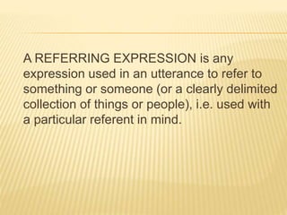 A REFERRING EXPRESSION is any
expression used in an utterance to refer to
something or someone (or a clearly delimited
collection of things or people), i.e. used with
a particular referent in mind.
 