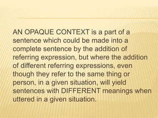 AN OPAQUE CONTEXT is a part of a
sentence which could be made into a
complete sentence by the addition of
referring expression, but where the addition
of different referring expressions, even
though they refer to the same thing or
person, in a given situation, will yield
sentences with DIFFERENT meanings when
uttered in a given situation.
 