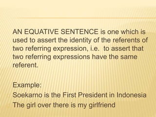 AN EQUATIVE SENTENCE is one which is
used to assert the identity of the referents of
two referring expression, i.e. to assert that
two referring expressions have the same
referent.
Example:
Soekarno is the First President in Indonesia
The girl over there is my girlfriend
 