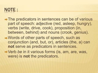 NOTE :
The predicators in sentences can be of various
part of speech: adjective (red, asleep, hungry),
verbs (write, drive, cook), proposition (in,
between, behind) and nouns (crook, genius).
Words of other parts of speech, such as
conjunction (and, but, or), articles (the, a) can
not serve as predicators in sentences.
Verb be in it various forms (is, am, are, was,
were) is not the predicators.
 