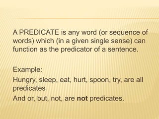 A PREDICATE is any word (or sequence of
words) which (in a given single sense) can
function as the predicator of a sentence.
Example:
Hungry, sleep, eat, hurt, spoon, try, are all
predicates
And or, but, not, are not predicates.
 