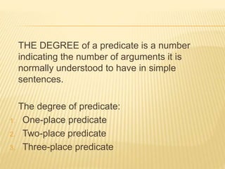THE DEGREE of a predicate is a number
indicating the number of arguments it is
normally understood to have in simple
sentences.
The degree of predicate:
1. One-place predicate
2. Two-place predicate
3. Three-place predicate
 