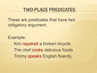 TWO-PLACE PREDICATES
These are predicates that have two
obligatory argument.
Example:
Kim repaired a broken bicycle
The chef cooks delicious foods
Timmy speaks English fluently
 