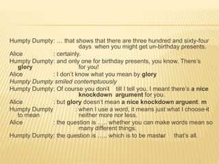 Humpty Dumpty: … that shows that there are three hundred and sixty-four
days when you might get un-birthday presents.
Alice : certainly.
Humpty Dumpty: and only one for birthday presents, you know. There’s
glory for you!
Alice : I don’t know what you mean by glory
Humpty Dumpty smiled contemptuously
Humpty Dumpty: Of course you don’t till I tell you. I meant there’s a nice
knockdown argument for you.
Alice : but glory doesn’t mean a nice knockdown arguent. m
Humpty Dumpty : when I use a word, it means just what I choose it
to mean neither more nor less.
Alice : the question is ….. whether you can make words mean so
many different things.
Humpty Dumpty: the question is ….. which is to be master that’s all.
 