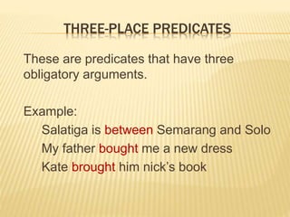 THREE-PLACE PREDICATES
These are predicates that have three
obligatory arguments.
Example:
Salatiga is between Semarang and Solo
My father bought me a new dress
Kate brought him nick’s book
 