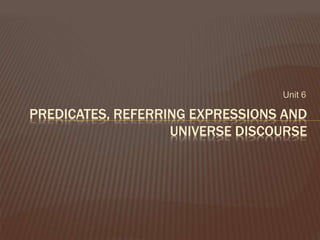 Unit 6
PREDICATES, REFERRING EXPRESSIONS AND
UNIVERSE DISCOURSE
 