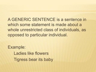 A GENERIC SENTENCE is a sentence in
which some statement is made about a
whole unrestricted class of individuals, as
opposed to particular individual.
Example:
Ladies like flowers
Tigress bear its baby
 