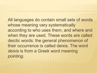 All languages do contain small sets of words
whose meaning vary systematically
according to who uses them, and where and
when they are used. These words are called
deictic words: the general phenomenon of
their occurrence is called deixis. The word
deixis is from a Greek word meaning
pointing.
 