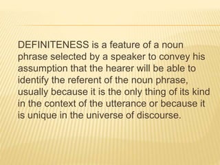 DEFINITENESS is a feature of a noun
phrase selected by a speaker to convey his
assumption that the hearer will be able to
identify the referent of the noun phrase,
usually because it is the only thing of its kind
in the context of the utterance or because it
is unique in the universe of discourse.
 