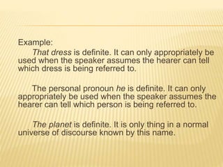 Example:
That dress is definite. It can only appropriately be
used when the speaker assumes the hearer can tell
which dress is being referred to.
The personal pronoun he is definite. It can only
appropriately be used when the speaker assumes the
hearer can tell which person is being referred to.
The planet is definite. It is only thing in a normal
universe of discourse known by this name.
 