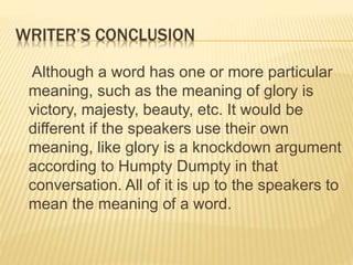WRITER’S CONCLUSION
Although a word has one or more particular
meaning, such as the meaning of glory is
victory, majesty, beauty, etc. It would be
different if the speakers use their own
meaning, like glory is a knockdown argument
according to Humpty Dumpty in that
conversation. All of it is up to the speakers to
mean the meaning of a word.
 