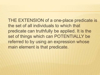 THE EXTENSION of a one-place predicate is
the set of all individuals to which that
predicate can truthfully be applied. It is the
set of things which can POTENTIALLY be
referred to by using an expression whose
main element is that predicate.
 