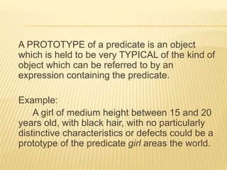 A PROTOTYPE of a predicate is an object
which is held to be very TYPICAL of the kind of
object which can be referred to by an
expression containing the predicate.
Example:
A girl of medium height between 15 and 20
years old, with black hair, with no particularly
distinctive characteristics or defects could be a
prototype of the predicate girl areas the world.
 