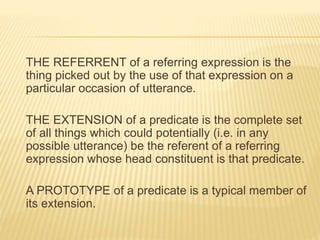 THE REFERRENT of a referring expression is the
thing picked out by the use of that expression on a
particular occasion of utterance.
THE EXTENSION of a predicate is the complete set
of all things which could potentially (i.e. in any
possible utterance) be the referent of a referring
expression whose head constituent is that predicate.
A PROTOTYPE of a predicate is a typical member of
its extension.
 