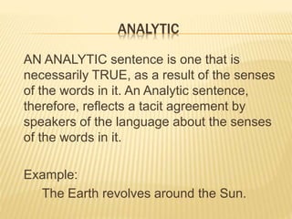 ANALYTIC
AN ANALYTIC sentence is one that is
necessarily TRUE, as a result of the senses
of the words in it. An Analytic sentence,
therefore, reflects a tacit agreement by
speakers of the language about the senses
of the words in it.
Example:
The Earth revolves around the Sun.
 