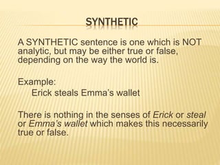 SYNTHETIC
A SYNTHETIC sentence is one which is NOT
analytic, but may be either true or false,
depending on the way the world is.
Example:
Erick steals Emma’s wallet
There is nothing in the senses of Erick or steal
or Emma’s wallet which makes this necessarily
true or false.
 