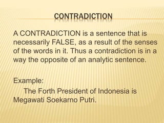 CONTRADICTION
A CONTRADICTION is a sentence that is
necessarily FALSE, as a result of the senses
of the words in it. Thus a contradiction is in a
way the opposite of an analytic sentence.
Example:
The Forth President of Indonesia is
Megawati Soekarno Putri.
 